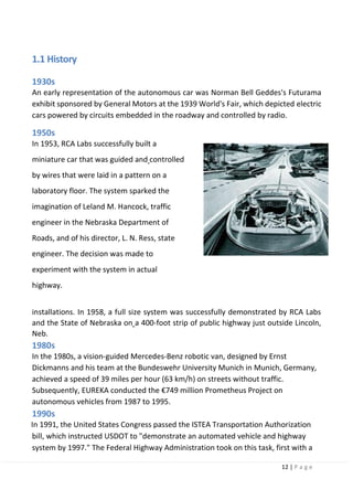 12 | P a g e
1.1 History
1930s
An early representation of the autonomous car was Norman Bell Geddes's Futurama
exhibit sponsored by General Motors at the 1939 World's Fair, which depicted electric
cars powered by circuits embedded in the roadway and controlled by radio.
1950s
In 1953, RCA Labs successfully built a
miniature car that was guided and controlled
by wires that were laid in a pattern on a
laboratory floor. The system sparked the
imagination of Leland M. Hancock, traffic
engineer in the Nebraska Department of
Roads, and of his director, L. N. Ress, state
engineer. The decision was made to
experiment with the system in actual
highway.
installations. In 1958, a full size system was successfully demonstrated by RCA Labs
and the State of Nebraska on a 400-foot strip of public highway just outside Lincoln,
Neb.
1980s
In the 1980s, a vision-guided Mercedes-Benz robotic van, designed by Ernst
Dickmanns and his team at the Bundeswehr University Munich in Munich, Germany,
achieved a speed of 39 miles per hour (63 km/h) on streets without traffic.
Subsequently, EUREKA conducted the €749 million Prometheus Project on
autonomous vehicles from 1987 to 1995.
1990s
In 1991, the United States Congress passed the ISTEA Transportation Authorization
bill, which instructed USDOT to "demonstrate an automated vehicle and highway
system by 1997." The Federal Highway Administration took on this task, first with a
 
