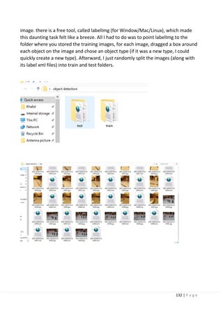 132 | P a g e
image. there is a free tool, called labelImg (for Window/Mac/Linux), which made
this daunting task felt like a breeze. All I had to do was to point labelImg to the
folder where you stored the training images, for each image, dragged a box around
each object on the image and chose an object type (if it was a new type, I could
quickly create a new type). Afterward, I just randomly split the images (along with
its label xml files) into train and test folders.
 