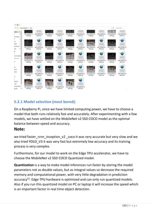 133 | P a g e
5.2.1 Model selection (most bored):
On a Raspberry Pi, since we have limited computing power, we have to choose a
model that both runs relatively fast and accurately. After experimenting with a few
models, we have settled on the MobileNet v2 SSD COCO model as the optimal
balance between speed and accuracy.
Note:
we tried faster_rcnn_inception_v2 _coco it was very accurate but very slow and we
also tried YOLO_V3 it was very fast but extremely low accuracy and its training
process is very complex.
Furthermore, for our model to work on the Edge TPU accelerator, we have to
choose the MobileNet v2 SSD COCO Quantized model.
Quantization is a way to make model inferences run faster by storing the model
parameters not as double values, but as integral values so decrease the required
memory and computational power, with very little degradation in prediction
accuracy[2]
. Edge TPU hardware is optimized and can only run quantized models.
Also if you run this quantized model on PC or laptop it will increase the speed which
is an important factor in real time object detection.
 