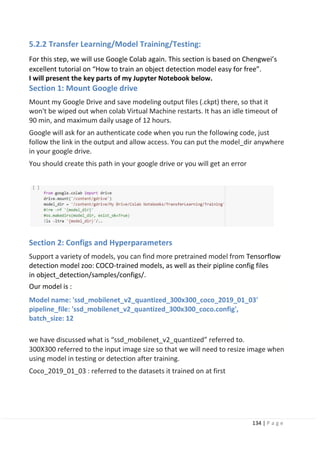 134 | P a g e
Our model is :
Model name: 'ssd_mobilenet_v2_quantized_300x300_coco_2019_01_03'
pipeline_file: 'ssd_mobilenet_v2_quantized_300x300_coco.config',
batch_size: 12
5.2.2 Transfer Learning/Model Training/Testing:
For this step, we will use Google Colab again. This section is based on Chengwei’s
excellent tutorial on “How to train an object detection model easy for free”.
I will present the key parts of my Jupyter Notebook below.
Section 1: Mount Google drive
Mount my Google Drive and save modeling output files (.ckpt) there, so that it
won't be wiped out when colab Virtual Machine restarts. It has an idle timeout of
90 min, and maximum daily usage of 12 hours.
Google will ask for an authenticate code when you run the following code, just
follow the link in the output and allow access. You can put the model_dir anywhere
in your google drive.
You should create this path in your google drive or you will get an error
Section 2: Configs and Hyperparameters
Support a variety of models, you can find more pretrained model from Tensorflow
detection model zoo: COCO-trained models, as well as their pipline config files
in object_detection/samples/configs/.
we have discussed what is “ssd_mobilenet_v2_quantized” referred to.
300X300 referred to the input image size so that we will need to resize image when
using model in testing or detection after training.
Coco_2019_01_03 : referred to the datasets it trained on at first
 