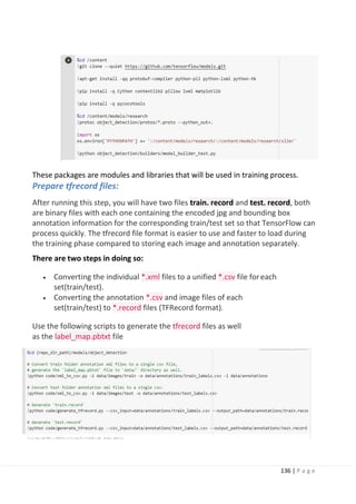 136 | P a g e
These packages are modules and libraries that will be used in training process.
Prepare tfrecord files:
After running this step, you will have two files train. record and test. record, both
are binary files with each one containing the encoded jpg and bounding box
annotation information for the corresponding train/test set so that TensorFlow can
process quickly. The tfrecord file format is easier to use and faster to load during
the training phase compared to storing each image and annotation separately.
There are two steps in doing so:
• Converting the individual *.xml files to a unified *.csv file foreach
set(train/test).
• Converting the annotation *.csv and image files of each
set(train/test) to *.record files (TFRecord format).
Use the following scripts to generate the tfrecord files as well
as the label_map.pbtxt file
 