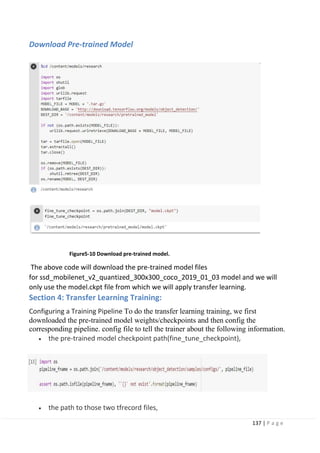 137 | P a g e
Download Pre-trained Model
Figure5-10 Download pre-trained model.
The above code will download the pre-trained model files
for ssd_mobilenet_v2_quantized_300x300_coco_2019_01_03 model and we will
only use the model.ckpt file from which we will apply transfer learning.
Section 4: Transfer Learning Training:
Configuring a Training Pipeline To do the transfer learning training, we first
downloaded the pre-trained model weights/checkpoints and then config the
corresponding pipeline. config file to tell the trainer about the following information.
• the pre-trained model checkpoint path(fine_tune_checkpoint),
• the path to those two tfrecord files,
 