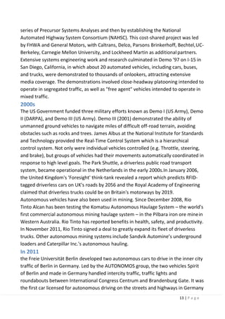 13 | P a g e
series of Precursor Systems Analyses and then by establishing the National
Automated Highway System Consortium (NAHSC). This cost-shared project was led
by FHWA and General Motors, with Caltrans, Delco, Parsons Brinkerhoff, Bechtel,UC-
Berkeley, Carnegie Mellon University, and Lockheed Martin as additionalpartners.
Extensive systems engineering work and research culminated in Demo '97 on I-15 in
San Diego, California, in which about 20 automated vehicles, including cars, buses,
and trucks, were demonstrated to thousands of onlookers, attracting extensive
media coverage. The demonstrations involved close-headway platooning intended to
operate in segregated traffic, as well as "free agent" vehicles intended to operate in
mixed traffic.
2000s
The US Government funded three military efforts known as Demo I (US Army), Demo
II (DARPA), and Demo III (US Army). Demo III (2001) demonstrated the ability of
unmanned ground vehicles to navigate miles of difficult off-road terrain, avoiding
obstacles such as rocks and trees. James Albus at the National Institute for Standards
and Technology provided the Real-Time Control System which is a hierarchical
control system. Not only were individual vehicles controlled (e.g. Throttle, steering,
and brake), but groups of vehicles had their movements automatically coordinated in
response to high level goals. The Park Shuttle, a driverless public road transport
system, became operational in the Netherlands in the early 2000s.In January 2006,
the United Kingdom's 'Foresight' think-tank revealed a report which predicts RFID-
tagged driverless cars on UK's roads by 2056 and the Royal Academy of Engineering
claimed that driverless trucks could be on Britain's motorways by 2019.
Autonomous vehicles have also been used in mining. Since December 2008, Rio
Tinto Alcan has been testing the Komatsu Autonomous Haulage System – the world's
first commercial autonomous mining haulage system – in the Pilbara iron ore minein
Western Australia. Rio Tinto has reported benefits in health, safety, and productivity.
In November 2011, Rio Tinto signed a deal to greatly expand its fleet of driverless
trucks. Other autonomous mining systems include Sandvik Automine’s underground
loaders and Caterpillar Inc.'s autonomous hauling.
In 2011
the Freie Universität Berlin developed two autonomous cars to drive in the inner city
traffic of Berlin in Germany. Led by the AUTONOMOS group, the two vehicles Spirit
of Berlin and made in Germany handled intercity traffic, traffic lights and
roundabouts between International Congress Centrum and Brandenburg Gate. It was
the first car licensed for autonomous driving on the streets and highways in Germany
 