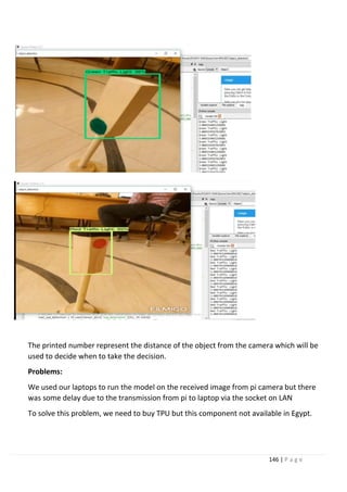 146 | P a g e
The printed number represent the distance of the object from the camera which will be
used to decide when to take the decision.
Problems:
We used our laptops to run the model on the received image from pi camera but there
was some delay due to the transmission from pi to laptop via the socket on LAN
To solve this problem, we need to buy TPU but this component not available in Egypt.
 
