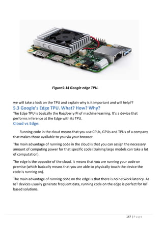 147 | P a g e
Figure5-14 Google edge TPU.
we will take a look on the TPU and explain why is it important and will help??
5.3 Google’s Edge TPU. What? How? Why?
The Edge TPU is basically the Raspberry Pi of machine learning. It’s a device that
performs inference at the Edge with its TPU.
Cloud vs Edge:
Running code in the cloud means that you use CPUs, GPUs and TPUs of a company
that makes those available to you via your browser.
The main advantage of running code in the cloud is that you can assign the necessary
amount of computing power for that specific code (training large models can take a lot
of computation).
The edge is the opposite of the cloud. It means that you are running your code on
premise (which basically means that you are able to physically touch the device the
code is running on).
The main advantage of running code on the edge is that there is no network latency. As
IoT devices usually generate frequent data, running code on the edge is perfect for IoT
based solutions.
 