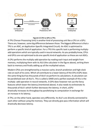 148 | P a g e
Figure5-15 CPU vs GPU vs TPU.
A TPU (Tensor Processing Unit) is another kind of processing unit like a CPU or a GPU.
There are, however, some big differences between those. The biggest difference is that a
TPU is an ASIC, an Application-Specific Integrated Circuit). An ASIC is optimized to
perform a specific kind of application. For a TPU this specific task is performing multiply-
add operations which are typically used in neural networks. As you probably know, CPUs
and GPUs are not optimized to do one specific kind of application so these are not ASICs.
A CPU performs the multiply-add operation by reading each input and weight from
memory, multiplying them with its ALU (the calculator in the figure above), writing them
back to memory and finally adding up all the multiplied values.
Modern CPUs are strengthened by a massive cache, branch prediction and high clock
rate on each of its cores. Which all contribute to a lower latency of the CPU.A GPU does
the same thing but has thousands of ALU’s to perform its calculations. A calculation can
be parallelised over all ALU’s. This is called a SIMD and a perfect example of this is the
multiply -add operation in neural networks. A GPU does however not use the fancy
features which lower the latency (mentioned above). It also needs to orchestrate its
thousands of ALU’s which further decreases the latency. In short, aGPU
drastically increases its throughput by parallelizing its computation in exchange for
an increase in its latency.
A TPU, on the other hand, operates very differently. Its ALU’s are directly connected to
each other without using the memory. They can directly give pass information which will
drastically decrease latency.
 