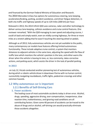 14 | P a g e
and financed by the German Federal Ministry of Education and Research.
The 2014 Mercedes S-Class has options for autonomous steering, lane keeping,
acceleration/braking, parking, accident avoidance, and driver fatigue detection, in
both city traffic and highway speeds of up to 124 miles (200 km) per hour.
Released in 2013, the 2014 Infiniti Q50 uses cameras, radar and other technology to
deliver various lane-keeping, collision avoidance and cruise control features. One
reviewer remarked, "With the Q50 managing its own speed and adjusting course, I
could sit back and simply watch, even on mildly curving highways, for three or more
miles at a stretch adding that he wasn't touching the steering wheel or pedals.
Although as of 2013, fully autonomous vehicles are not yet available to the public,
many contemporary car models have features offering limited autonomous
functionality. These include adaptive cruise control, a system that monitors
distances to adjacent vehicles in the same lane, adjusting the speed with the flow of
traffic lane which monitors the vehicle's position in the lane, and either warns the
driver when the vehicle is leaving its lane, or, less commonly, takes corrective
actions, and parking assist, which assists the driver in the task of parallel parking
In 2013
on July 12, VisLab conducted another pioneering test of autonomous vehicles,
during which a robotic vehicle drove in downtown Parma with no human control,
successfully navigating roundabouts, traffic lights, pedestrian crossings and other
common hazards.
1.2 Why autonomous car is important
1.2.1 Benefits of Self-Driving Cars
1. Fewer accidents
The leading cause of most automobile accidents today is driver error. Alcohol,
drugs, speeding, aggressive driving, over-compensation, inexperience, slow
reaction time, inattentiveness, and ignoring road conditions are all
contributing factors. Given some 40 percent of accidents can be traced to the
abuse of drugs and or alcohol, self-driving cars would practically eliminate
those accidents altogether.
 