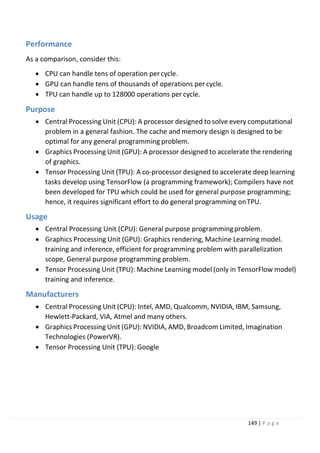 149 | P a g e
Performance
As a comparison, consider this:
• CPU can handle tens of operation percycle.
• GPU can handle tens of thousands of operations per cycle.
• TPU can handle up to 128000 operations per cycle.
Purpose
• Central Processing Unit (CPU): A processor designed to solve every computational
problem in a general fashion. The cache and memory design is designed to be
optimal for any general programming problem.
• Graphics Processing Unit (GPU): A processor designed to accelerate the rendering
of graphics.
• Tensor Processing Unit (TPU): A co-processor designed to accelerate deep learning
tasks develop using TensorFlow (a programming framework); Compilers have not
been developed for TPU which could be used for general purpose programming;
hence, it requires significant effort to do general programming onTPU.
Usage
• Central Processing Unit (CPU): General purpose programmingproblem.
• Graphics Processing Unit (GPU): Graphics rendering, Machine Learning model.
training and inference, efficient for programming problem with parallelization
scope, General purpose programming problem.
• Tensor Processing Unit (TPU): Machine Learning model (only in TensorFlow model)
training and inference.
Manufacturers
• Central Processing Unit (CPU): Intel, AMD, Qualcomm, NVIDIA, IBM, Samsung,
Hewlett-Packard, VIA, Atmel and many others.
• Graphics Processing Unit (GPU): NVIDIA, AMD, Broadcom Limited, Imagination
Technologies (PowerVR).
• Tensor Processing Unit (TPU): Google
 