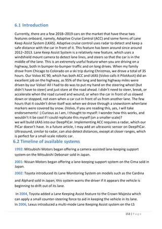 153 | P a g e
6.1 Introduction
Currently, there are a few 2018–2019 cars on the market that have these two
features onboard, namely, Adaptive Cruise Control (ACC) and some forms of Lane
Keep Assist System (LKAS). Adaptive cruise control uses radar to detect and keep a
safe distance with the car in front of it. This feature has been around since around
2012–2013. Lane Keep Assist System is a relatively new feature, which uses a
windshield mount camera to detect lane lines, and steers so that the car is in the
middle of the lane. This is an extremely useful feature when you are driving on a
highway, both in bumper-to-bumper traffic and on long drives. When my family
drove from Chicago to Colorado on a ski trip during Christmas, we drove a total of 35
hours. Our Volvo XC 90, which has both ACC and LKAS (Volvo calls it PilotAssit) did an
excellent job on the highway, as 95% of the long and boring highway miles were
driven by our Volvo! All I had to do was to put my hand on the steering wheel (but
didn’t have to steer) and just stare at the road ahead. I didn’t need to steer, break, or
accelerate when the road curved and wound, or when the car in front of us slowed
down or stopped, not even when a car cut in front of us from another lane. The few
hours that it couldn’t drive itself was when we drove through a snowstorm whenlane
markers were covered by snow. (Volvo, if you are reading this, yes, I will take
endorsements! :) Curious as I am, I thought to myself: I wonder how this works, and
wouldn’t it be cool if I could replicate this myself (on a smaller scale)?
we will build LKAS into our DeepPiCar. Implementing ACC requires a radar, which our
PiCar doesn’t have. In a future article, I may add an ultrasonic sensor on DeepPiCar.
Ultrasound, similar to radar, can also detect distances, except at closer ranges, which
is perfect for a small-scale robotic car.
6.2 Timeline of available systems
1992: Mitsubishi Motors began offering a camera-assisted lane-keeping support
system on the Mitsubishi Debonair sold in Japan.
2001: Nissan Motors began offering a lane-keeping support system on the Cima sold in
Japan.
2002: Toyota introduced its Lane Monitoring System on models such as the Cardina
and Alphard sold in Japan; this system warns the driver if it appears the vehicle is
beginning to drift out of its lane.
In 2004, Toyota added a Lane Keeping Assist feature to the Crown Majesta which
can apply a small counter-steering force to aid in keeping the vehicle in its lane.
In 2006, Lexus introduced a multi-mode Lane Keeping Assist system on the LS
 