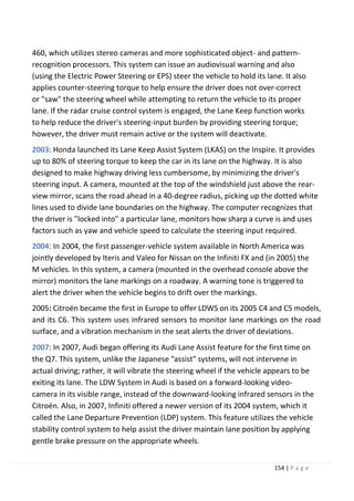 154 | P a g e
460, which utilizes stereo cameras and more sophisticated object- and pattern-
recognition processors. This system can issue an audiovisual warning and also
(using the Electric Power Steering or EPS) steer the vehicle to hold its lane. It also
applies counter-steering torque to help ensure the driver does not over-correct
or "saw" the steering wheel while attempting to return the vehicle to its proper
lane. If the radar cruise control system is engaged, the Lane Keep function works
to help reduce the driver's steering-input burden by providing steering torque;
however, the driver must remain active or the system will deactivate.
2003: Honda launched its Lane Keep Assist System (LKAS) on the Inspire. It provides
up to 80% of steering torque to keep the car in its lane on the highway. It is also
designed to make highway driving less cumbersome, by minimizing the driver's
steering input. A camera, mounted at the top of the windshield just above the rear-
view mirror, scans the road ahead in a 40-degree radius, picking up the dotted white
lines used to divide lane boundaries on the highway. The computer recognizes that
the driver is "locked into" a particular lane, monitors how sharp a curve is and uses
factors such as yaw and vehicle speed to calculate the steering input required.
2004: In 2004, the first passenger-vehicle system available in North America was
jointly developed by Iteris and Valeo for Nissan on the Infiniti FX and (in 2005) the
M vehicles. In this system, a camera (mounted in the overhead console above the
mirror) monitors the lane markings on a roadway. A warning tone is triggered to
alert the driver when the vehicle begins to drift over the markings.
2005: Citroën became the first in Europe to offer LDWS on its 2005 C4 and C5 models,
and its C6. This system uses infrared sensors to monitor lane markings on the road
surface, and a vibration mechanism in the seat alerts the driver of deviations.
2007: In 2007, Audi began offering its Audi Lane Assist feature for the first time on
the Q7. This system, unlike the Japanese "assist" systems, will not intervene in
actual driving; rather, it will vibrate the steering wheel if the vehicle appears to be
exiting its lane. The LDW System in Audi is based on a forward-looking video-
camera in its visible range, instead of the downward-looking infrared sensors in the
Citroën. Also, in 2007, Infiniti offered a newer version of its 2004 system, which it
called the Lane Departure Prevention (LDP) system. This feature utilizes the vehicle
stability control system to help assist the driver maintain lane position by applying
gentle brake pressure on the appropriate wheels.
 