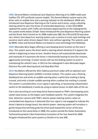 155 | P a g e
2008: General Motors introduced Lane Departure Warning on its 2008 model-year
Cadillac STS, DTS and Buick Lucerne models. The General Motors system warns the
driver with an audible tone and a warning indicator on the dashboard. BMW also
introduced Lane Departure Warning on the 5 series and 6 series, using a vibrating
steering wheel to warn the driver of unintended departures. In late 2013 BMW
updated the system with Traffic Jam Assistant appearing first on the redesigned X5,
this system works below 25mph. Volvo introduced the Lane Departure Warning system
and the Driver Alert Control on its 2008 model-year S80, the V70 and XC70 executive
cars. Volvo's lane departure warning system uses a camera to track road markings and
sound an alarm when drivers depart them. lane without signaling. The systems used
by BMW, Volvo and General Motors are based on core technology from Mobileye.
2009: Mercedes-Benz began offering a Lane Keeping Assist function on the new E-
class. This system warns the driver (with a steering-wheel vibration) if it appears the
vehicle is beginning to leave its lane. Another feature will automatically deactivate
and reactivate if it ascertains the driver is intentionally leaving his lane (for instance,
aggressively cornering). A newer version will use the braking system to assist in
maintaining the vehicle's lane. In 2013 on the redesigned S-class Mercedes began
Distronic Plus with Steering Assist and Stop &Go Pilot.
2010: Kia Motors offered the 2011 Cadenza premium sedan with an optional Lane
Departure Warning System (LDWS) in limited markets. This system uses a flashing
dashboard icon and emits an audible warning when a white lane marking is being
crossed, and emits a louder audible warning when a yellow-line marking is crossed.
This system is canceled when a turn signal is operating, or by pressing a deactivation
switch on the dashboard; it works by using an optical sensor on both sides of the car.
Fiat is also launching its Lane Keep Assist feature based on TRW's lane keeping assist
system (also known as the Haptic Lane Feedback system). This system integrates the
lane- detection camera with TRW's electric power-steering system; when an
unintended lane departure is detected (the turn signal is not engaged to indicate the
driver's desire to change lanes), the electric power- steering system will introduce a
gentle torquethat will help guide the driver back toward the center of the lane.
Introduced on the Lancia Delta in 2008, this system earned the Italian Automotive
Technical Association's Best Automotive Innovation of the Year Award for 2008.
Peugeot introduced the same system as Citroën in its new 308.
 