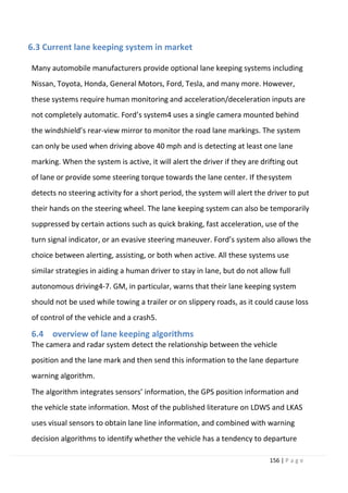 156 | P a g e
6.3 Current lane keeping system in market
Many automobile manufacturers provide optional lane keeping systems including
Nissan, Toyota, Honda, General Motors, Ford, Tesla, and many more. However,
these systems require human monitoring and acceleration/deceleration inputs are
not completely automatic. Ford’s system4 uses a single camera mounted behind
the windshield’s rear-view mirror to monitor the road lane markings. The system
can only be used when driving above 40 mph and is detecting at least one lane
marking. When the system is active, it will alert the driver if they are drifting out
of lane or provide some steering torque towards the lane center. If thesystem
detects no steering activity for a short period, the system will alert the driver to put
their hands on the steering wheel. The lane keeping system can also be temporarily
suppressed by certain actions such as quick braking, fast acceleration, use of the
turn signal indicator, or an evasive steering maneuver. Ford’s system also allows the
choice between alerting, assisting, or both when active. All these systems use
similar strategies in aiding a human driver to stay in lane, but do not allow full
autonomous driving4-7. GM, in particular, warns that their lane keeping system
should not be used while towing a trailer or on slippery roads, as it could cause loss
of control of the vehicle and a crash5.
6.4 overview of lane keeping algorithms
The camera and radar system detect the relationship between the vehicle
position and the lane mark and then send this information to the lane departure
warning algorithm.
The algorithm integrates sensors’ information, the GPS position information and
the vehicle state information. Most of the published literature on LDWS and LKAS
uses visual sensors to obtain lane line information, and combined with warning
decision algorithms to identify whether the vehicle has a tendency to departure
 