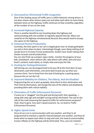 15 | P a g e
2. Decreased (or Eliminated) Traffic Congestion
One of the leading causes of traffic jams is selfish behavior among drivers. It
has been shown when drivers space out and allow each other to move freely
between lanes on the highway, traffic continues to flow smoothly,regardless
of the number of cars on the road.
3. Increased Highway Capacity
There is another benefit to cars traveling down the highway and
communicating with one another at regularly spaced intervals. More cars
could be on the highway simultaneously because they would need to occupy
less space on the highway
4. Enhanced Human Productivity
Currently, the time spent in our cars is largely given over to simply gettingthe
car and us from place to place. Interestingly though, even doing nothing at all
would serve to increase human productivity. Studies have shown taking short
breaks increase overall productivity.
You can also finish up a project, type a letter, monitor the progress of your
kids, schoolwork, return phone calls, take phone calls safely, textuntil your
heart’s content, read a book, or simply relax and enjoy the ride.
5. Hunting for Parking Eliminated
Self-driving cars can be programmed to let you off at the front door of your
destination, park themselves, and come back to pick you up when you
summon them. You’re freed from the task of looking for a parking space,
because the car can do it all.
6. Improved Mobility for Children, The Elderly, And the Disabled
Programming the car to pick up people, drive them to their destination and
Then Park by themselves, will change the lives of the elderly and disabled by
providing them with critical mobility.
7. Elimination of Traffic Enforcement Personnel
If every car is “plugged” into the grid and driving itself, then speeding, —
along with stop sign and red light running will be eliminated. The cop on the
side of the road measuring the speed of traffic for enforcement purposes?
Yeah, they’re gone. Cars won’t speed anymore. So, no need to Traffic
Enforcement Personnel.
8. Higher Speed Limits
Since all cars are in communication with one another, and they’re all
programmed to maintain a specific interval between one another, and they all
know when to expect each other to stop and start, the need to accommodate
human reflexes on the highway will be eliminated. Thus, cars can maintain
 
