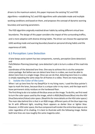 159 | P a g e
drivers to the maximum extent, this paper improves the existing TLC and FOD
algorithms—establishing TLC and FOD algorithms with selectable mode and multiple
working conditions and based on them, and proposes the concept of dynamic warning
boundary and warning parameters.
The FOD algorithm originally matched driver habits by setting different virtual lane
boundaries. The design of this paper considers the impact of the surrounding traffics,
and is more adaptive with diverse driving habits. The driver can choose the appropriate
LKAS working mode and warning boundary based on personal driving habits and the
experience of LKAS.
6.5 Perception: Lane Detection
A lane keeps assist system has two components, namely, perception (lane detection)
and
Path/Motion Planning (steering). Lane detection’s job is to turn a video of the road into
the
coordinates of the detected lane lines. One way to achieve this is via the computer
vision package. But before we can detect lane lines in a video, we must be able to
detect lane lines in a single image. Once we can do that, detecting lane lines in a video
is simply repeating the same steps for all frames in a video. There are many steps.
1- Isolate the Color of the Lane:
When I set up lane lines for my DeepPiCar in my living room, I used the blue painter’s
tape to mark the lanes, because blue is a unique color in my room, and the tape won’t
leave permanent sticky residues on the hardwood floor.
The first thing to do is to isolate all the blue areas on the image. To do this, we first need
to turn the color space used by the image, which is RGB (Red/Green/Blue) into the HSV
(Hue/Saturation/Value) color space. (Read this for more details on the HSV color space.)
The main idea behind this is that in an RGB image, different parts of the blue tape may
be lit with different light, resulting them appears as darker blue or lighter blue.
However, in HSV color space, the Hue componentwill render the entire blue tape as one
color regardless of its shading. It is best to illustrate with the following image. Notice
both lane lines are now roughly the same magenta color.
 