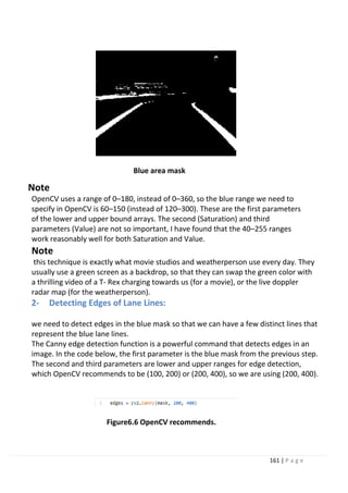 161 | P a g e
Blue area mask
Note
OpenCV uses a range of 0–180, instead of 0–360, so the blue range we need to
specify in OpenCV is 60–150 (instead of 120–300). These are the first parameters
of the lower and upper bound arrays. The second (Saturation) and third
parameters (Value) are not so important, I have found that the 40–255 ranges
work reasonably well for both Saturation and Value.
Note
this technique is exactly what movie studios and weatherperson use every day. They
usually use a green screen as a backdrop, so that they can swap the green color with
a thrilling video of a T- Rex charging towards us (for a movie), or the live doppler
radar map (for the weatherperson).
2- Detecting Edges of Lane Lines:
we need to detect edges in the blue mask so that we can have a few distinct lines that
represent the blue lane lines.
The Canny edge detection function is a powerful command that detects edges in an
image. In the code below, the first parameter is the blue mask from the previous step.
The second and third parameters are lower and upper ranges for edge detection,
which OpenCV recommends to be (100, 200) or (200, 400), so we are using (200, 400).
Figure6.6 OpenCV recommends.
 