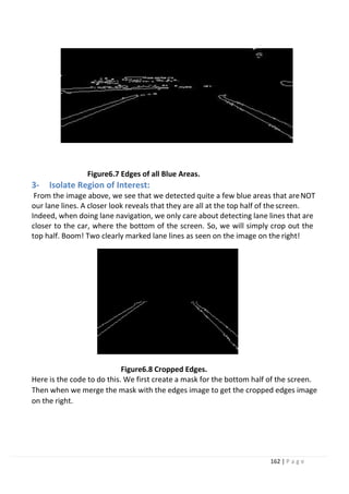 162 | P a g e
Figure6.7 Edges of all Blue Areas.
3- Isolate Region of Interest:
From the image above, we see that we detected quite a few blue areas that areNOT
our lane lines. A closer look reveals that they are all at the top half of thescreen.
Indeed, when doing lane navigation, we only care about detecting lane lines that are
closer to the car, where the bottom of the screen. So, we will simply crop out the
top half. Boom! Two clearly marked lane lines as seen on the image on the right!
Figure6.8 Cropped Edges.
Here is the code to do this. We first create a mask for the bottom half of the screen.
Then when we merge the mask with the edges image to get the cropped edges image
on the right.
 