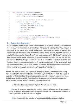 163 | P a g e
4- Detect Line Segments:
In the cropped edges image above, to us humans, it is pretty obvious that we found
four lines, which represent two lane lines. However, to a computer, they are just a
bunch of white pixels on a black background. Somehow, we need to extract the
coordinates of these lane lines from these white pixels. Luckily, OpenCV contains a
magical function, called Hough Transform, which does exactly this. Hough Transform is
a technique used in image processing to extract features like lines, circles, and ellipses.
We will use it to find straight lines from a bunch of pixels that seem to form a line. The
function Hough Lines essentially tries to fit many lines through all the white pixels and
return the most likely set of lines, subject to certain minimum threshold constraints.
(Read here for an in-depth explanation of Hough LineTransform.)
Here is the code to detect line segments. Internally, Hough Line detects lines using
Polar Coordinates. Polar Coordinates (elevation angle and distance from the origin) is
superior to Cartesian Coordinates (slope and intercept), as it can represent any lines,
including vertical lines which Cartesian Coordinates cannot because the slope of a
vertical line is infinity. Hough Line takes a lot of parameters:
1) rho is the distance precision in pixel. We will use one pixel.
2) angle is angular precision in radian. (Quick refresher on Trigonometry:
radian is another way to express the degree of angle. i.e. 180 degrees in radian is
3.14159, which is π) We will use one degree.
3) Min threshold is the number of votes needed to be considered a line
 