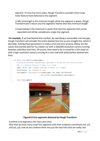 164 | P a g e
segment. If a line has more votes, Hough Transform considers them tobe
more likely to have detected a line segment.
4) Min LineLength is the minimum length ofthe line segment in pixels. Hough
Transformwon’t return any line segments shorter than this minimum length.
5)maxLineGap is the maximum in pixels that two-line segments that canbe
separated and still be considered a single line segment.
For example, if we had dashed lane markers, by specifying a reasonable max line gap,
Hough Transform will consider the entire dashed lane line as one straight line, which is
desirable. Setting these parameters is really a trial and error process. Below are the
values that worked well for my robotic car with a 320x240 resolution camera running
between solid blue lane lines. Of course, they need to be re-tuned for a life-sized car
with a high-resolution camera running on a real road with white/yellow dashed lane
lines.
Figure6.9 Line segments detected by Hough Transform
Combine Line Segments into Two Lane Lines:
Now that we have many small line segments with their endpoint coordinates (x1, y1)
and (x2, y2), how do we combine them into just the two lines that we really care
 
