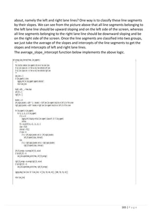 165 | P a g e
about, namely the left and right lane lines? One way is to classify these line segments
by their slopes. We can see from the picture above that all line segments belonging to
the left lane line should be upward sloping and on the left side of the screen, whereas
all line segments belonging to the right lane line should be downward sloping and be
on the right side of the screen. Once the line segments are classified into two groups,
we just take the average of the slopes and intercepts of the line segments to get the
slopes and intercepts of left and right lane lines.
The average_slope_intercept function below implements the above logic.
 