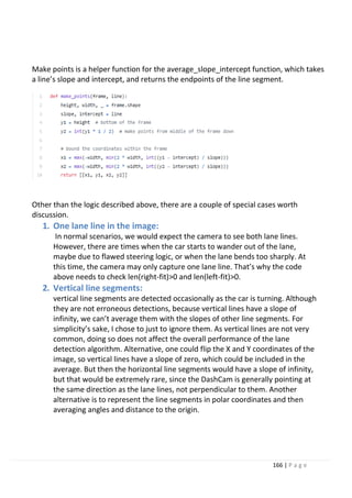 166 | P a g e
Make points is a helper function for the average_slope_intercept function, which takes
a line’s slope and intercept, and returns the endpoints of the line segment.
Other than the logic described above, there are a couple of special cases worth
discussion.
1. One lane line in the image:
In normal scenarios, we would expect the camera to see both lane lines.
However, there are times when the car starts to wander out of the lane,
maybe due to flawed steering logic, or when the lane bends too sharply. At
this time, the camera may only capture one lane line. That’s why the code
above needs to check len(right-fit)>0 and len(left-fit)>0.
2. Vertical line segments:
vertical line segments are detected occasionally as the car is turning. Although
they are not erroneous detections, because vertical lines have a slope of
infinity, we can’t average them with the slopes of other line segments. For
simplicity’s sake, I chose to just to ignore them. As vertical lines are not very
common, doing so does not affect the overall performance of the lane
detection algorithm. Alternative, one could flip the X and Y coordinates of the
image, so vertical lines have a slope of zero, which could be included in the
average. But then the horizontal line segments would have a slope of infinity,
but that would be extremely rare, since the DashCam is generally pointing at
the same direction as the lane lines, not perpendicular to them. Another
alternative is to represent the line segments in polar coordinates and then
averaging angles and distance to the origin.
 