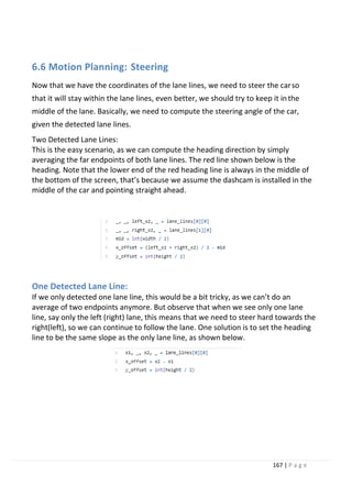 167 | P a g e
6.6 Motion Planning: Steering
Now that we have the coordinates of the lane lines, we need to steer the carso
that it will stay within the lane lines, even better, we should try to keep it inthe
middle of the lane. Basically, we need to compute the steering angle of the car,
given the detected lane lines.
Two Detected Lane Lines:
This is the easy scenario, as we can compute the heading direction by simply
averaging the far endpoints of both lane lines. The red line shown below is the
heading. Note that the lower end of the red heading line is always in the middle of
the bottom of the screen, that’s because we assume the dashcam is installed in the
middle of the car and pointing straight ahead.
One Detected Lane Line:
If we only detected one lane line, this would be a bit tricky, as we can’t do an
average of two endpoints anymore. But observe that when we see only one lane
line, say only the left (right) lane, this means that we need to steer hard towards the
right(left), so we can continue to follow the lane. One solution is to set the heading
line to be the same slope as the only lane line, as shown below.
 
