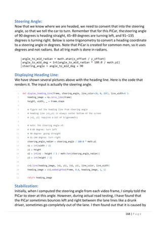 168 | P a g e
Steering Angle:
Now that we know where we are headed, we need to convert that into the steering
angle, so that we tell the car to turn. Remember that for this PiCar, thesteering angle
of 90 degrees is heading straight, 45–89 degrees are turning left, and 91–135
degrees is turning right. Below is some trigonometry to convert a heading coordinate
to a steering angle in degrees. Note that PiCar is created for common men, so it uses
degrees and not radians. But all trig math is done in radians.
Displaying Heading Line:
We have shown several pictures above with the heading line. Here is the code that
renders it. The input is actually the steering angle.
Stabilization:
Initially, when I computed the steering angle from each video frame, I simply told the
PiCar to steer at this angle. However, during actual road testing, I have found that
the PiCar sometimes bounces left and right between the lane lines like a drunk
driver, sometimes go completely out of the lane. I then found out that it is caused by
 