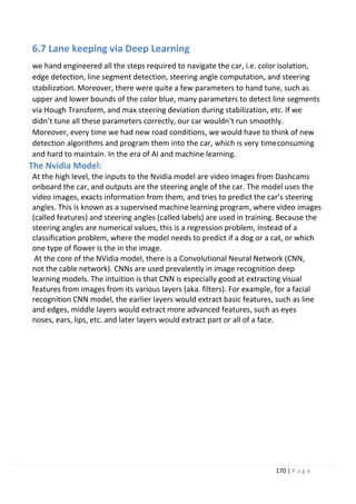 170 | P a g e
6.7 Lane keeping via Deep Learning
we hand engineered all the steps required to navigate the car, i.e. color isolation,
edge detection, line segment detection, steering angle computation, and steering
stabilization. Moreover, there were quite a few parameters to hand tune, such as
upper and lower bounds of the color blue, many parameters to detect line segments
via Hough Transform, and max steering deviation during stabilization, etc. If we
didn’t tune all these parameters correctly, our car wouldn’t run smoothly.
Moreover, every time we had new road conditions, we would have to think of new
detection algorithms and program them into the car, which is very timeconsuming
and hard to maintain. In the era of AI and machine learning.
The Nvidia Model:
At the high level, the inputs to the Nvidia model are video images from Dashcams
onboard the car, and outputs are the steering angle of the car. The model uses the
video images, exacts information from them, and tries to predict the car’s steering
angles. This is known as a supervised machine learning program, where video images
(called features) and steering angles (called labels) are used in training. Because the
steering angles are numerical values, this is a regression problem, instead of a
classification problem, where the model needs to predict if a dog or a cat, or which
one type of flower is the in the image.
At the core of the NVidia model, there is a Convolutional Neural Network (CNN,
not the cable network). CNNs are used prevalently in image recognition deep
learning models. The intuition is that CNN is especially good at extracting visual
features from images from its various layers (aka. filters). For example, for a facial
recognition CNN model, the earlier layers would extract basic features, such as line
and edges, middle layers would extract more advanced features, such as eyes
noses, ears, lips, etc. and later layers would extract part or all of a face.
 