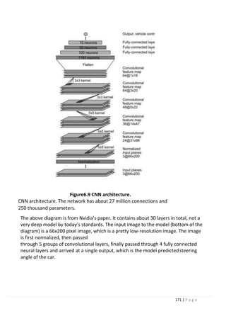 171 | P a g e
Figure6.9 CNN architecture.
CNN architecture. The network has about 27 million connections and
250 thousand parameters.
The above diagram is from Nvidia’s paper. It contains about 30 layers in total, not a
very deep model by today’s standards. The input image to the model (bottom of the
diagram) is a 66x200 pixel image, which is a pretty low-resolution image. The image
is first normalized, then passed
through 5 groups of convolutional layers, finally passed through 4 fully connected
neural layers and arrived at a single output, which is the model predictedsteering
angle of the car.
 