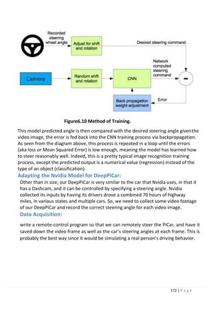 172 | P a g e
Figure6.10 Method of Training.
This model predicted angle is then compared with the desired steering angle giventhe
video image, the error is fed back into the CNN training process via backpropagation.
As seen from the diagram above, this process is repeated in a loop until the errors
(aka loss or Mean Squared Error) is low enough, meaning the model has learned how
to steer reasonably well. Indeed, this is a pretty typical image recognition training
process, except the predicted output is a numerical value (regression) instead of the
type of an object (classification).
Adapting the Nvidia Model for DeepPiCar:
Other than in size, our DeepPiCar is very similar to the car that Nvidia uses, in that it
has a Dashcam, and it can be controlled by specifying a steering angle. Nvidia
collected its inputs by having its drivers drove a combined 70 hours of highway
miles, in various states and multiple cars. So, we need to collect some video footage
of our DeepPiCar and record the correct steering angle for each video image.
Data Acquisition:
write a remote-control program so that we can remotely steer the PiCar, and have it
saved down the video frame as well as the car’s steering angles at each frame. This is
probably the best way since it would be simulating a real person’s driving behavior.
 