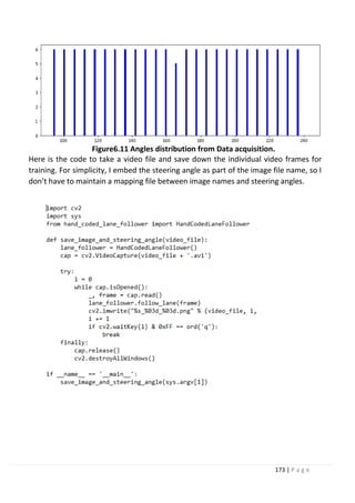 173 | P a g e
Figure6.11 Angles distribution from Data acquisition.
Here is the code to take a video file and save down the individual video frames for
training. For simplicity, I embed the steering angle as part of the image file name, so I
don’t have to maintain a mapping file between image names and steering angles.
 