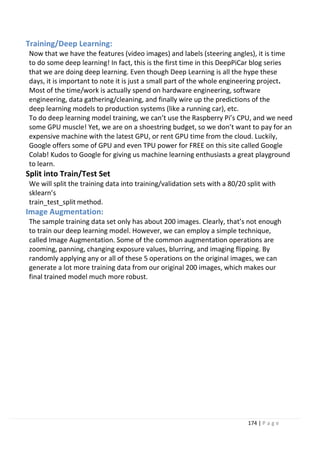 174 | P a g e
Training/Deep Learning:
Now that we have the features (video images) and labels (steering angles), it is time
to do some deep learning! In fact, this is the first time in this DeepPiCar blog series
that we are doing deep learning. Even though Deep Learning is all the hype these
days, it is important to note it is just a small part of the whole engineering project.
Most of the time/work is actually spend on hardware engineering, software
engineering, data gathering/cleaning, and finally wire up the predictions of the
deep learning models to production systems (like a running car), etc.
To do deep learning model training, we can’t use the Raspberry Pi’s CPU, and we need
some GPU muscle! Yet, we are on a shoestring budget, so we don’t want to pay for an
expensive machine with the latest GPU, or rent GPU time from the cloud. Luckily,
Google offers some of GPU and even TPU power for FREE on this site called Google
Colab! Kudos to Google for giving us machine learning enthusiasts a great playground
to learn.
Split into Train/Test Set
We will split the training data into training/validation sets with a 80/20 split with
sklearn’s
train_test_split method.
Image Augmentation:
The sample training data set only has about 200 images. Clearly, that’s not enough
to train our deep learning model. However, we can employ a simple technique,
called Image Augmentation. Some of the common augmentation operations are
zooming, panning, changing exposure values, blurring, and imaging flipping. By
randomly applying any or all of these 5 operations on the original images, we can
generate a lot more training data from our original 200 images, which makes our
final trained model much more robust.
 