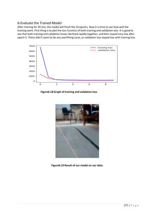 177 | P a g e
6-Evaluate the Trained Model:
After training for 30 min, the model will finish the 10 epochs. Now it is time to see how well the
training went. First thing is to plot the loss function of both training and validation sets. It is good to
see that both training and validation losses declined rapidly together, and then stayed very low after
epoch 5. There didn’t seem to be any overfitting issue, as validation loss stayed low with training loss.
Figure6.18 Graph of training and validation loss.
Figure6.19 Result of our model on our data.
 