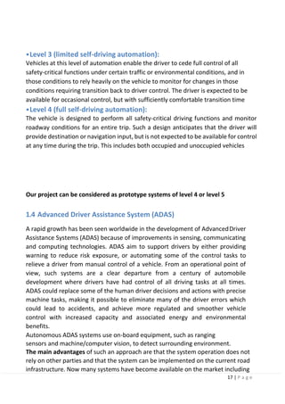 17 | P a g e
•Level 3 (limited self-driving automation):
Vehicles at this level of automation enable the driver to cede full control of all
safety-critical functions under certain traffic or environmental conditions, and in
those conditions to rely heavily on the vehicle to monitor for changes in those
conditions requiring transition back to driver control. The driver is expected to be
available for occasional control, but with sufficiently comfortable transition time
•Level 4 (full self-driving automation):
The vehicle is designed to perform all safety-critical driving functions and monitor
roadway conditions for an entire trip. Such a design anticipates that the driver will
provide destination or navigation input, but is not expected to be available for control
at any time during the trip. This includes both occupied and unoccupied vehicles
Our project can be considered as prototype systems of level 4 or level 5
1.4 Advanced Driver Assistance System (ADAS)
A rapid growth has been seen worldwide in the development of AdvancedDriver
Assistance Systems (ADAS) because of improvements in sensing, communicating
and computing technologies. ADAS aim to support drivers by either providing
warning to reduce risk exposure, or automating some of the control tasks to
relieve a driver from manual control of a vehicle. From an operational point of
view, such systems are a clear departure from a century of automobile
development where drivers have had control of all driving tasks at all times.
ADAS could replace some of the human driver decisions and actions with precise
machine tasks, making it possible to eliminate many of the driver errors which
could lead to accidents, and achieve more regulated and smoother vehicle
control with increased capacity and associated energy and environmental
benefits.
Autonomous ADAS systems use on-board equipment, such as ranging
sensors and machine/computer vision, to detect surrounding environment.
The main advantages of such an approach are that the system operation does not
rely on other parties and that the system can be implemented on the current road
infrastructure. Now many systems have become available on the market including
 