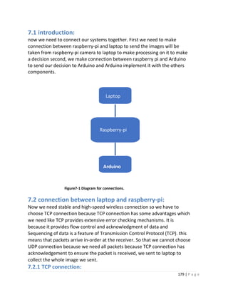 179 | P a g e
Laptop
Raspberry-pi
Arduino
7.1 introduction:
now we need to connect our systems together. First we need to make
connection between raspberry-pi and laptop to send the images will be
taken from raspberry-pi camera to laptop to make processing on it to make
a decision second, we make connection between raspberry pi and Arduino
to send our decision to Arduino and Arduino implement it with the others
components.
Figure7-1 Diagram for connections.
7.2 connection between laptop and raspberry-pi:
Now we need stable and high-speed wireless connection so we have to
choose TCP connection because TCP connection has some advantages which
we need like TCP provides extensive error checking mechanisms. It is
because it provides flow control and acknowledgment of data and
Sequencing of data is a feature of Transmission Control Protocol (TCP). this
means that packets arrive in-order at the receiver. So that we cannot choose
UDP connection because we need all packets because TCP connection has
acknowledgement to ensure the packet is received, we sent to laptop to
collect the whole image we sent.
7.2.1 TCP connection:
 