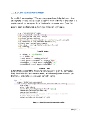 180 | P a g e
7.2.1.1 Connection establishment
To establish a connection, TCP uses a three-way handshake. Before a client
attempts to connect with a server, the server must first bind to and listen at a
port to open it up for connections: this is called a passive open. Once the
passive open is established, a client may initiate an active open.
Figure7.2 Server.
Figure7.3 Client.
Before that we record the streaming from raspberry-pi on the connection
file (Client Side) and will read the record from laptop (server side) and split
the frames and make processing on frame by frame.
Figure7.4 Recording stream on connection file.
 