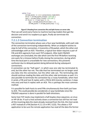 181 | P a g e
Figure7.5 Reading from connection file and Split frames on server side.
Then we will send every frame to machine learning models then get the
decision and send it to raspberry-pi again, finally we terminate the
connection.
7.2.1.2 Connection termination
The connection termination phase uses a four-way handshake, with each side
of the connection terminating independently. When an endpoint wishes to
stop its half of the connection, it transmits a FIN packet, which the other end
acknowledges with an ACK. Therefore, a typical tear-down requires a pair of
FIN and ACK segments from each TCP endpoint. After both FIN/ACK
exchanges are concluded, the side which sent the first FIN before receiving
one waits for a timeout before finally closing the connection, during which
time the local port is unavailable for new connections; this prevents
confusion due to delayed packets being delivered during subsequent
connections.
A connection can be “half-open”, in which case one side has terminated its
end, but the other has not. The side that has terminated can no longer send
any data into the connection, but the other side can. The terminating side
should continue reading the data until the other side terminates as well. It is
also possible to terminate the connection by a 3-way handshake, when host
A sends a FIN and host B replies with a FIN & ACK (merely combines 2 steps
into one) and host A replies with an ACK. This is perhaps the most common
method.
It is possible for both hosts to send FINs simultaneously then both just have
to ACK. This could possibly be considered a 2-way handshake since the
FIN/ACK sequence is done in parallel for both directions.
Some host TCP stacks may implement a half-duplex close sequence, as Linux
or HP-UX do. If such a host actively closes a connection but still has not read
all the incoming data the stack already received from the link, this host sends
a RST instead of a FIN (Section 4.2.2.13 in RFC 1122). This allows a TCP
application to be sure the remote application has read all the data the former
 