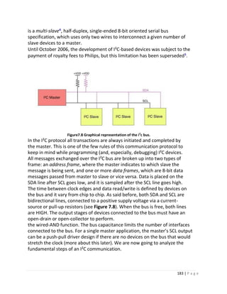 183 | P a g e
is a multi-slave⁴, half-duplex, single-ended 8-bit oriented serial bus
specification, which uses only two wires to interconnect a given number of
slave devices to a master.
Until October 2006, the development of I²C-based devices was subject to the
payment of royalty fees to Philips, but this limitation has been superseded⁵.
Figure7.8 Graphical representation of the i2
c bus.
In the I²C protocol all transactions are always initiated and completed by
the master. This is one of the few rules of this communication protocol to
keep in mind while programming (and, especially, debugging) I²C devices.
All messages exchanged over the I²C bus are broken up into two types of
frame: an address frame, where the master indicates to which slave the
message is being sent, and one or more data frames, which are 8-bit data
messages passed from master to slave or vice versa. Data is placed on the
SDA line after SCL goes low, and it is sampled after the SCL line goes high.
The time between clock edges and data read/write is defined by devices on
the bus and it vary from chip to chip. As said before, both SDA and SCL are
bidirectional lines, connected to a positive supply voltage via a current-
source or pull-up resistors (see Figure 7.8). When the bus is free, both lines
are HIGH. The output stages of devices connected to the bus must have an
open-drain or open-collector to perform.
the wired-AND function. The bus capacitance limits the number of interfaces
connected to the bus. For a single master application, the master’s SCL output
can be a push-pull driver design if there are no devices on the bus that would
stretch the clock (more about this later). We are now going to analyze the
fundamental steps of an I²C communication.
 
