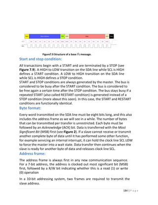 184 | P a g e
Figure7.9 Structure of a base i2
c message.
Start and stop condition:
All transactions begin with a START and are terminated by a STOP (see
Figure 7.9). A HIGH to LOW transition on the SDA line while SCL is HIGH
defines a START condition. A LOW to HIGH transition on the SDA line
while SCL is HIGH defines a STOP condition.
START and STOP conditions are always generated by the master. The bus is
considered to be busy after the START condition. The bus is considered to
be free again a certain time after the STOP condition. The bus stays busy if a
repeated START (also called RESTART condition) is generated instead of a
STOP condition (more about this soon). In this case, the START and RESTART
conditions are functionally identical.
Byte format:
Every word transmitted on the SDA line must be eight bits long, and this also
includes the address frame as we will see in a while. The number of bytes
that can be transmitted per transfer is unrestricted. Each byte must be
followed by an Acknowledge (ACK) bit. Data is transferred with the Most
Significant Bit (MSB) first (see Figure 2). If a slave cannot receive or transmit
another complete byte of data until it has performed some other function,
for example servicing an internal interrupt, it can hold the clock line SCL LOW
to force the master into a wait state. Data transfer then continues when the
slave is ready for another byte of data and releases clock line SCL.
Address frame:
The address frame is always first in any new communication sequence.
For a 7-bit address, the address is clocked out most significant bit (MSB)
first, followed by a R/W bit indicating whether this is a read (1) or write
(0) operation
In a 10-bit addressing system, two frames are required to transmit the
slave address.
 