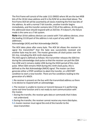185 | P a g e
The first frame will consist of the code 1111 0XXD2 where XX are the two MSB
bits of the 10-bit slave address and D is the R/W bit as described above. The
first frame ACK bit will be asserted by all slaves matching the first two bits of
the address. As with a normal 7-bit transfer, another transfer begins
immediately, and this transfer contains bits [7:0] of the address. At this point,
the addressed slave should respond with an ACK bit. If it doesn’t, the failure
mode is the same as a 7-bit system.
Note that 10-bit address devices can coexist with 7-bit address devices, since
the leading 11110 part of the address is not a part of any valid 7-bit
addresses.
Acknowledge (ACK) and Not Acknowledge (NACK):
The ACK takes place after every byte. The ACK bit allows the receiver to
signal the transmitter⁹ that the byte was successfully received and
another byte may be sent. The master generates all clock pulses over the
SCL line, including the ACK ninth clock pulse.
The ACK signal is defined as follows: the transmitter releases the SDA line
during the acknowledge clock pulse so that the receiver can pull the SDA
line LOW and it remains stable LOW during the HIGH period of this clock
pulse. When SDA remains HIGH during this ninth clock pulse, this is
defined as the Not Acknowledge (NACK) signal. The master can then
generate either a STOP condition to abort the transfer, or a RESTART
condition to start a new transfer. There are five conditions leading to the
generation of a NACK:
5.No receiver is present on the bus with the transmitted address so there
is no device to respond with an acknowledge.
6.The receiver is unable to receive or transmit because it is performing
some real-time function and is not ready to start communication with
the master.
7.During the transfer, the receiver gets data or commands that it does
not understand.
8.During the transfer, the receiver cannot receive any more data bytes.
9.A master-receiver must signal the end of the transfer to the
slave transmitter.
 