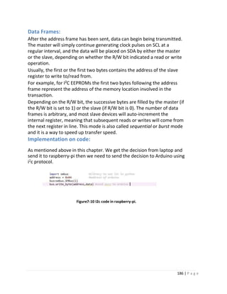 186 | P a g e
Data Frames:
After the address frame has been sent, data can begin being transmitted.
The master will simply continue generating clock pulses on SCL at a
regular interval, and the data will be placed on SDA by either the master
or the slave, depending on whether the R/W bit indicated a read or write
operation.
Usually, the first or the first two bytes contains the address of the slave
register to write to/read from.
For example, for I²C EEPROMs the first two bytes following the address
frame represent the address of the memory location involved in the
transaction.
Depending on the R/W bit, the successive bytes are filled by the master (if
the R/W bit is set to 1) or the slave (if R/W bit is 0). The number of data
frames is arbitrary, and most slave devices will auto-increment the
internal register, meaning that subsequent reads or writes will come from
the next register in line. This mode is also called sequential or burst mode
and it is a way to speed up transfer speed.
Implementation on code:
As mentioned above in this chapter. We get the decision from laptop and
send it to raspberry-pi then we need to send the decision to Arduino using
i2
c protocol.
Figure7-10 I2c code in raspberry-pi.
 