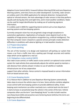 18 | P a g e
Adaptive Cruise Control (ACC), Forward Collision Warning (FCW) and Lane Departure
Warning systems, and many more are under development. Currently, radar sensors
are widely used in the ADAS applications for obstacle detection. Compared with
optical or infrared sensors, the main advantage of radar sensors is that they perform
equally well during day time and night time, and in most weather conditions. Radar
can be used for target identification by making use of scattering signature
information.
It is widely used in ADAS for supporting lateral control such as lane departure
warning systems and lane keeping systems.
Currently computer vision has not yet gained a large enough acceptance in
automotive applications. Applications of computer vision depend much on the
capability of image process and pattern recognition (e.g. artificial intelligence). The
fact that computer vision is based on a passive sensory principle creates detection
difficulties in conditions with adverse lighting or in bad weather situations.
1.5 Project description
1.5.1 Auto-parking
The aim of this function is to design and implement self-parking car system that
moves a car from a traffic lane into a parking spot through accurate and realistic
steps which can be applied on a real car.
1.5.2 Adaptive cruise control (ACC)
Also radar cruise control, or traffic-aware cruise control is an optional cruise control
system for road vehicles that automatically adjusts the vehicle speed to maintain a
safe distance from vehicles ahead. It makes no use of satellite or roadside
infrastructures nor of any cooperative
support from other vehicles. Hence control is imposed based on sensor information
from on-board sensors only.
1.5.3 Lane Keeping Assist
It is a feature that in addition to Lane Departure Warning System automatically
takes steps to ensure the vehicle stays in its lane. Some vehicles combine adaptive
cruise control with lane keeping systems to provide additional safety. A lane
keeping assist mechanism can either reactively turn a vehicle back into the lane if
it starts to leave or proactively keep the vehicle in the center of the lane. Vehicle
companies often use the term "Lane Keep(ing) Assist" to refer to both reactive
Lane Keep Assist (LKA) and proactive Lane Centering Assist (LCA) but the terms are
beginning to be differentiated.
1.5.4 Lane departure
 