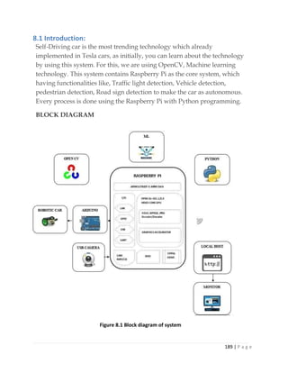 189 | P a g e
8.1 Introduction:
Self-Driving car is the most trending technology which already
implemented in Tesla cars, as initially, you can learn about the technology
by using this system. For this, we are using OpenCV, Machine learning
technology. This system contains Raspberry Pi as the core system, which
having functionalities like, Traffic light detection, Vehicle detection,
pedestrian detection, Road sign detection to make the car as autonomous.
Every process is done using the Raspberry Pi with Python programming.
BLOCK DIAGRAM
Figure 8.1 Block diagram of system
 