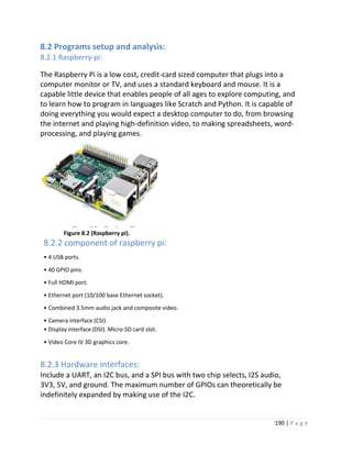 190 | P a g e
8.2 Programs setup and analysis:
8.2.1 Raspberry-pi:
The Raspberry Pi is a low cost, credit-card sized computer that plugs into a
computer monitor or TV, and uses a standard keyboard and mouse. It is a
capable little device that enables people of all ages to explore computing, and
to learn how to program in languages like Scratch and Python. It is capable of
doing everything you would expect a desktop computer to do, from browsing
the internet and playing high-definition video, to making spreadsheets, word-
processing, and playing games.
Figure 8.2 (Raspberry pi).
8.2.2 component of raspberry pi:
• 4 USB ports.
• 40 GPIO pins.
• Full HDMI port.
• Ethernet port (10/100 base Ethernet socket).
• Combined 3.5mm audio jack and composite video.
• Camera interface (CSI).
• Display interface (DSI). Micro-SD card slot.
• Video Core IV 3D graphics core.
8.2.3 Hardware interfaces:
Include a UART, an I2C bus, and a SPI bus with two chip selects, I2S audio,
3V3, 5V, and ground. The maximum number of GPIOs can theoretically be
indefinitely expanded by making use of the I2C.
 