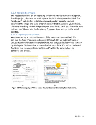 191 | P a g e
8.2.4 Required software:
The Raspberry Pi runs off an operating system based on Linux called Raspbian.
For this project, the most recent Raspbian Jessie Lite image was installed. The
Raspberry Pi website has installation instructions but basically you just
download the image and use a program to copy that image onto your SD card.
Once the operating system image is copied onto the SD card, you should be able
to insert the SD card into the Raspberry Pi, power it on, and get to the initial
desktop.
8.2.4.1 raspberry-pi installation:
We can remotely access the Raspberry Pi by more than one method, We
can give it a fixed IP address and access it through SSH via putty software or
VNC (virtual network connection) software. We can give Raspberry Pi a static IP
by editing the file in cmdline in the main directory of the SD card on the board.
And then give the controlling machine an IP within the same subnet to
complete this process.
Figure 8.3 Then use putty or VNC to access the pi and control it remotely from its terminal.
 