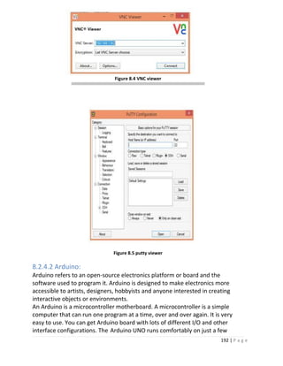 192 | P a g e
Figure 8.4 VNC viewer
Figure 8.5 putty viewer
8.2.4.2 Arduino:
Arduino refers to an open-source electronics platform or board and the
software used to program it. Arduino is designed to make electronics more
accessible to artists, designers, hobbyists and anyone interested in creating
interactive objects or environments.
An Arduino is a microcontroller motherboard. A microcontroller is a simple
computer that can run one program at a time, over and over again. It is very
easy to use. You can get Arduino board with lots of different I/O and other
interface configurations. The Arduino UNO runs comfortably on just a few
 