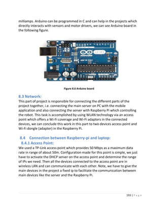 193 | P a g e
milliamps. Arduino can be programmed in C and can help in the projects which
directly interacts with sensors and motor drivers, we can see Arduino board in
the following figure.
Figure 8.6 Arduino board
8.3 Network:
This part of project is responsible for connecting the different parts of the
project together, i.e. connecting the main server on PC with the mobile
application and also connecting the server with Raspberry Pi which controlling
the robot. This task is accomplished by using WLAN technology via an access
point which offers a Wi-Fi coverage and Wi-Fi adapters in the connected
devices, we can conclude this work in this part to two devices access point and
Wi-Fi dongle (adapter) in the Raspberry Pi.
8.4 Connection between Raspberry-pi and laptop:
8.4.1 Access Point:
We used a TP-Link access point which provides 50 Mbps as a maximum data
rate in range of about 50m. Configuration made for this point is simple, we just
have to activate the DHCP server on the access point and determine the range
of IPs we need. Then all the devices connected to the access point are in
wireless LAN and can communicate with each other. Note, we have to give the
main devices in the project a fixed ip to facilitate the communication between
main devices like the server and the Raspberry Pi.
 