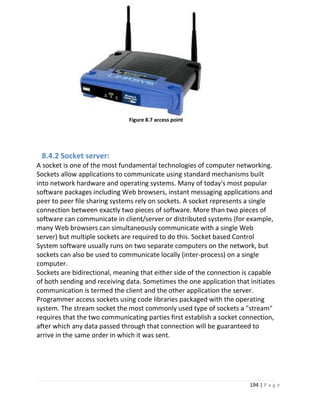 194 | P a g e
Figure 8.7 access point
8.4.2 Socket server:
A socket is one of the most fundamental technologies of computer networking.
Sockets allow applications to communicate using standard mechanisms built
into network hardware and operating systems. Many of today's most popular
software packages including Web browsers, instant messaging applications and
peer to peer file sharing systems rely on sockets. A socket represents a single
connection between exactly two pieces of software. More than two pieces of
software can communicate in client/server or distributed systems (for example,
many Web browsers can simultaneously communicate with a single Web
server) but multiple sockets are required to do this. Socket based Control
System software usually runs on two separate computers on the network, but
sockets can also be used to communicate locally (inter-process) on a single
computer.
Sockets are bidirectional, meaning that either side of the connection is capable
of both sending and receiving data. Sometimes the one application that initiates
communication is termed the client and the other application the server.
Programmer access sockets using code libraries packaged with the operating
system. The stream socket the most commonly used type of sockets a "stream"
requires that the two communicating parties first establish a socket connection,
after which any data passed through that connection will be guaranteed to
arrive in the same order in which it was sent.
 