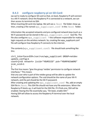 195 | P a g e
8.4.3 configure raspberry-pi on SD-Card:
ow we’re ready to configure SD card so that, on boot, Raspberry Pi will connect
to a Wi-Fi network. Once the Raspberry Pi is connected to a network, we can
then access its terminal via SSH.
When Inserting SD card into laptop. We will see a /boot file folder show up.
then, creating a file named wpa_supplicant.conf in the /boot folder.
Information like accepted networks and pre-configured network keys (such as a
Wi-Fi password) can be stored in the wpa_supplicant.conf text file. The
file also configures wpa_supplicant —the software responsible for making
login requests on the wireless network. So, creating the wpa_supplicant.conf
file will configure how Raspberry Pi connects to the internet.
The contents (wpa_supplicant.conf) file should look something like
this:
ctrl_interface=DIR=/var/run/wpa_supplicant GROUP=netdev
update_config=1
country=US network= {ssid="YOURSSID" psk="YOURPASSWORD"
scan_ssid=1
}
The first line means “give the group ‘netdev’ permission to configure network
interfaces.” This means
that any user who is part of the netdev group will be able to update the
network configuration options. The ssid should be the name of your Wi-Fi
network, and the psk should be the Wi-Fi password.
After creating and updating the wpa_supplicant.conf file, add an empty
SSH file in /boot. This SSH file should not have any file extensions. When the
Raspberry-Pi boots up, it will look for the SSH file. If it finds one, SSH will be
enabled. Having this file essentially says, “On boot, enable SSH.”
Having SSH will allow to access the Raspberry Pi terminal over the local
network.
 