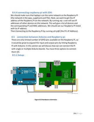 196 | P a g e
8.4.4 connecting raspberry-pi with SSH:
We should make sure that laptop is on the same network as the Raspberry Pi
(the network in the wpa_supplicant.conf file). Next, we want to get the IP
address of the Raspberry Pi on the network. By running arp -a we will see IP
addresses of other devices on the network. This will give a list of devices and
the corresponding IP and MAC addresses. We should see our Raspberry Pi listed
with its IP address.
Then Connecting to the Raspberry Pi by running ssh pi@ [the Pi's IP Address].
8.5 connection between Arduino and Raspberry-pi:
There are only limited number of GPIO pins available on the Raspberry Pi, so
it would be great to expand the input and output pins by linking Raspberry
Pi with Arduino. In this section we will discuss how we can connect the Pi
with single or multiple Arduino boards. You have three options to connect
them I2C.
8.5.1 Setup:
Figure 8.8 Hardware schematics
 