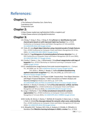 198 | P a g e
References:
Chapter 1:
1.The Pathway to Driverless Cars. Claire Perry
2.wordpress.com
3.theguardian.com
Chapter 2:
1.https://www.raspberrypi.org/help/what-%20is-a-raspberry-pi/
2.https://www.arduino.cc/en/guide/introduction
Chapter 3:
1-D. Cheng, Y. Gong, S. Zhou, J. Wang, N. ZhengPerson re- identification by multi-
channel parts-based cnn with improved triplet loss function Proc. of IEEE
Conference on ComputerVision and Pattern Recognition (27-30 June2016),
10.1109/CVPR.2016.149 Google Scholar
2-P. Viola, M. JonesRapid object detection using a boostedcascade of simple features
Proc. of IEEE Conference on Computer Vision and Pattern Recognition (8-14 Dec.
2001), 10.1109/CVPR.2001.990517 Google Scholar
3-N. Dalal, B. TriggsHistograms of oriented gradients forhuman detection Proc. of
IEEE Conference on Computer Vision and Pattern Recognition (20-25 June 2005),
10.1109/CVPR.2005.177 Google Scholar
4-G. Csurka, C. Dance, L. Fan, J. Willamowski, C.BrayVisual categorization with bags of
keypoints Proc. of ECCV Workshop on Statistical Learning in Computer Vision
(2004) Google Scholar
5-D.G. LoweDistinctive image features fromscale-invariant keypoints Int. J. Comput.
Vis., 60 (2004), pp. 91-110 rossRefView Record in Scopus Google Scholar
6-Y. Lecun, L. Bottou, Y. Bengio, P. HaffnerGradient-basedlearning
applied to document recognition Proc. IEEE, 86 (1998), pp. 2278-2324 View
Record in Scopus Google Scholar
7-S. Ren, K. He, R. Girshick, J. Sun“Faster R-CNN: Towards Real- Time Object Detection
with Region Proposal Networks,” inIEEE Transactions on Pattern Analysis and
Machine Intelligence 39 (6) (1 June 2017), pp. 1137-1149,
10.1109/TPAMI.2016.2577031 CrossRefView Record in Scopus Google Scholar
8-J. Redmon, S. Divvala, R. Girshick, A. FarhadiYou only lookonce: unified, real-time
object detection Proc. of IEEE Conference on Computer Vision and Pattern
Recognition (27-30 June 2016), 10.1109/CVPR.2016.91 Google Scholar
9-J. Long, E. Shelhamer, T. DarrellFully convolutional networksfor semantic
segmentation Proc. of IEEE Conference on Computer Vision and Pattern
Recognition (7-12 June 2015), 10.1109/CVPR.2015.7298965 Google Scholar
10-M. Cordts, M. Omran, S. Ramos, T. Rehfeld, M. Enzweiler, R. Bene nson, U. Franke,
S. Roth, B. SchieleThe cityscapes dataset for semantic urban scene understanding
Proc. of IEEE Conference on Computer Vision and Pattern Recognition (27-30 June
2016), 10.1109/CVPR.2016.350 Google Scholar
11-A. Moujahid, M.E. Tantaoui, M.D. Hina, A. Soukane, A. Ortalda, A. ElKhadimi, A.
Ramdane-CherifMachine learning techniques in ADAS: a review Proc. of 2018
 